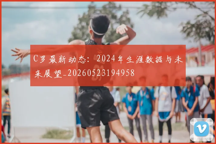 C罗最新动态：2024年生涯数据与未来展望_20260523194958