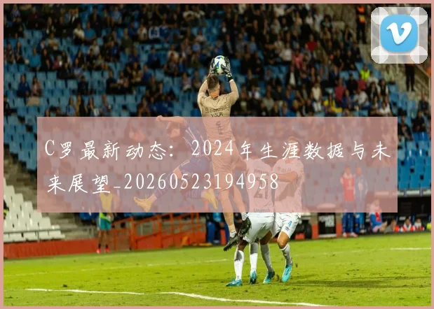 C罗最新动态:2024年生涯数据与未来展望_20260523194958