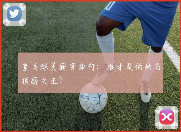 皇马球员薪资排行：谁才是伯纳乌顶薪之王？
