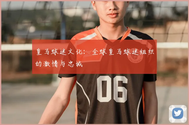 皇马球迷文化：全球皇马球迷组织的激情与忠诚